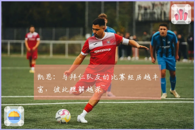 凯恩：与拜仁队友的比赛经历越丰富，彼此理解越深