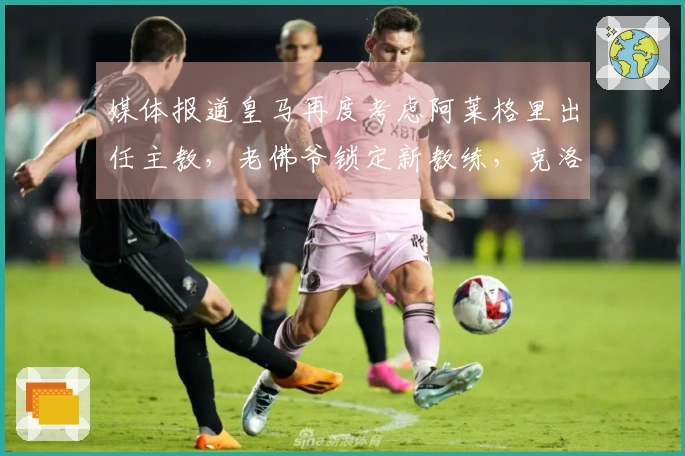 媒体报道皇马再度考虑阿莱格里出任主教，老佛爷锁定新教练，克洛普已回绝