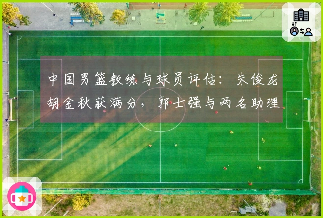 中国男篮教练与球员评估：朱俊龙胡金秋获满分，郭士强与两名助理不及格