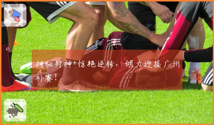 神秘封神+惊艳逆转，倾力迎接广州补赛！