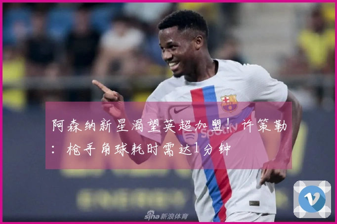 阿森纳新星渴望英超加盟！许策勒：枪手角球耗时需达1分钟