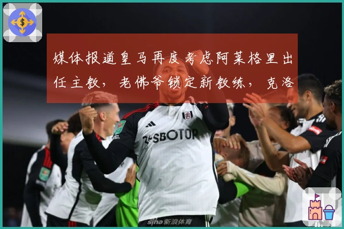 媒体报道皇马再度考虑阿莱格里出任主教，老佛爷锁定新教练，克洛普已回绝