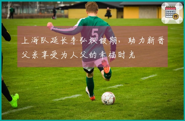 上海队延长李弘权假期，助力新晋父亲享受为人父的幸福时光