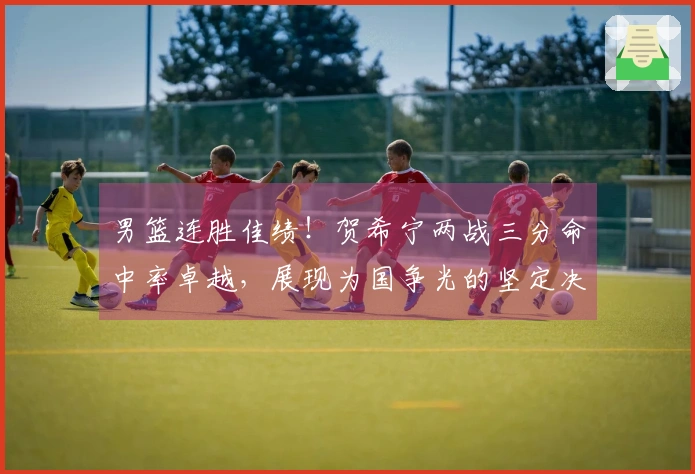 男篮连胜佳绩！贺希宁两战三分命中率卓越，展现为国争光的坚定决心