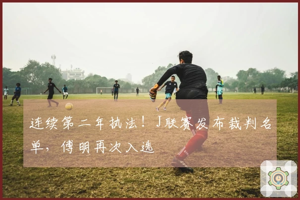 连续第二年执法！J联赛发布裁判名单，傅明再次入选