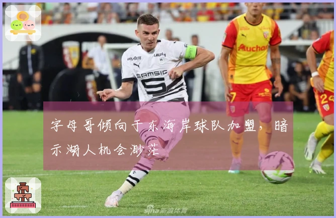 字母哥倾向于东海岸球队加盟，暗示湖人机会渺茫