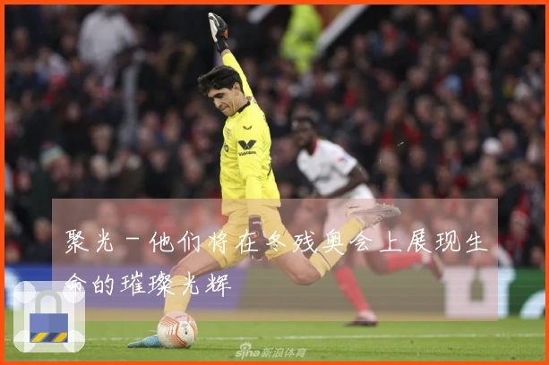 聚光 - 他们将在冬残奥会上展现生命的璀璨光辉