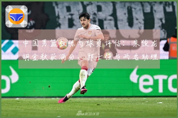 中国男篮教练与球员评估：朱俊龙胡金秋获满分，郭士强与两名助理不及格