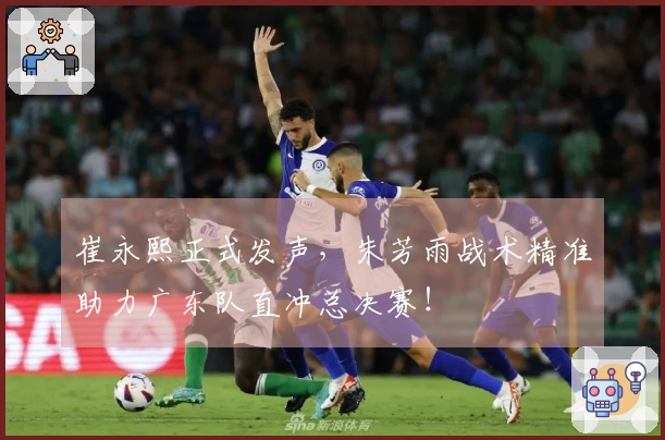 崔永熙正式发声，朱芳雨战术精准助力广东队直冲总决赛！