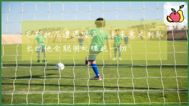 巴斯托尼遭遇嘘声？未来意大利队长的他会聪明处理这一切