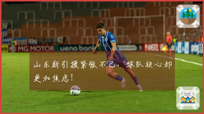 山东新引援紧张不已,球队核心却更加焦虑!