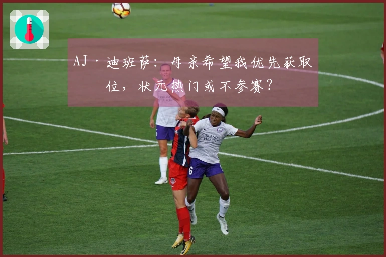 AJ·迪班萨：母亲希望我优先获取学位，状元热门或不参赛？