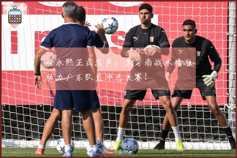 崔永熙正式发声，朱芳雨战术精准助力广东队直冲总决赛！