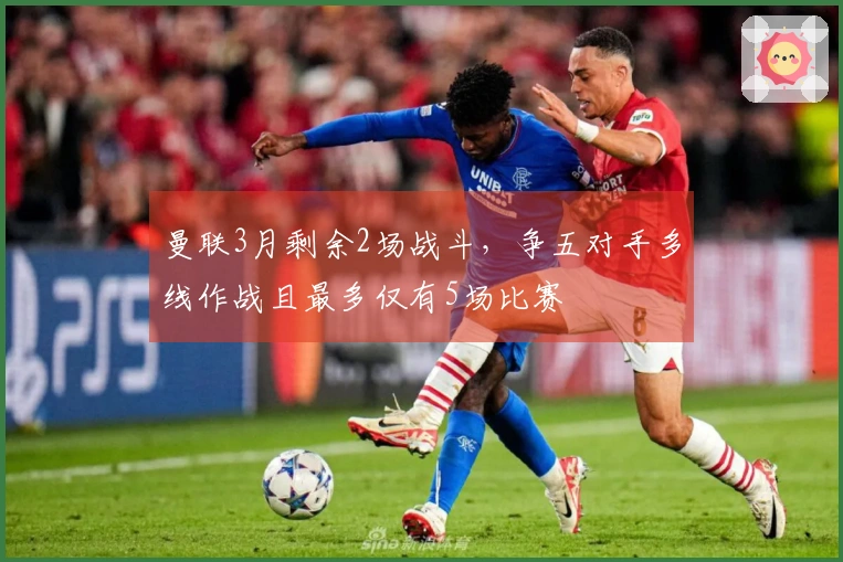 曼联3月剩余2场战斗，争五对手多线作战且最多仅有5场比赛