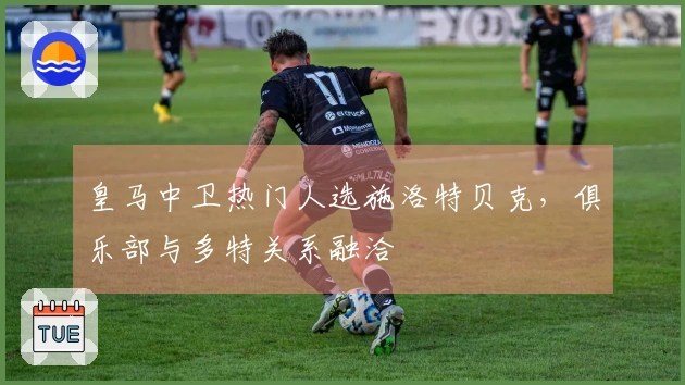 皇马中卫热门人选施洛特贝克，俱乐部与多特关系融洽