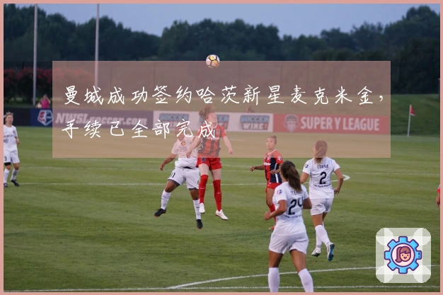 曼城成功签约哈茨新星麦克米金，手续已全部完成