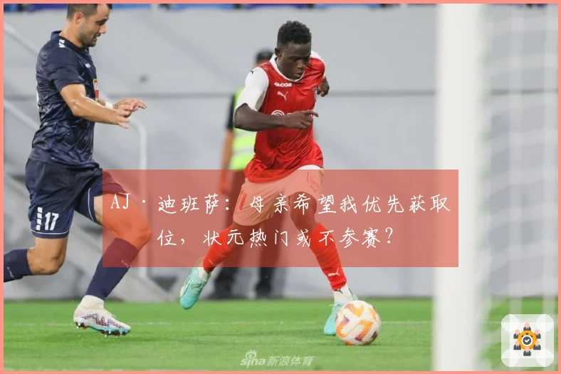 AJ·迪班萨：母亲希望我优先获取学位，状元热门或不参赛？