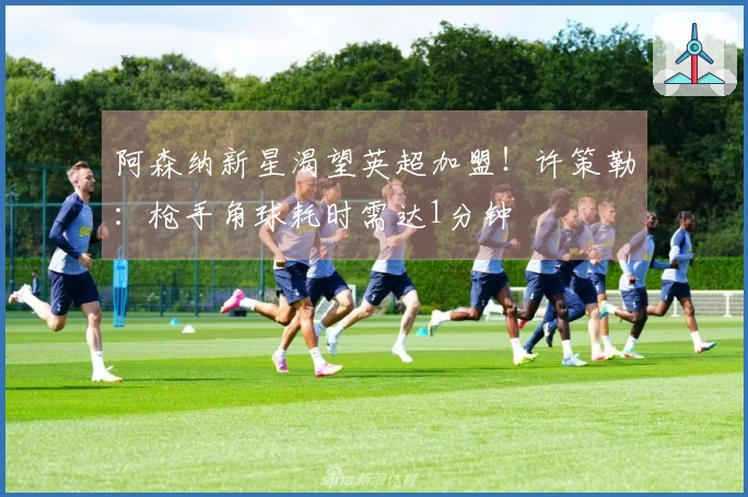 阿森纳新星渴望英超加盟！许策勒：枪手角球耗时需达1分钟